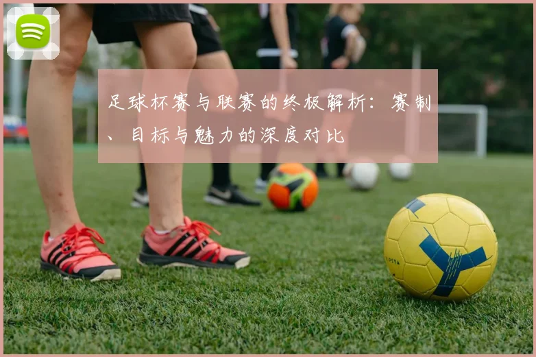 足球杯赛与联赛的终极解析：赛制、目标与魅力的深度对比