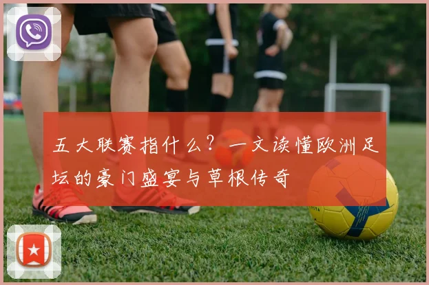 五大联赛指什么？一文读懂欧洲足坛的豪门盛宴与草根传奇