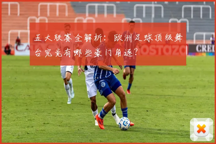 五大联赛全解析：欧洲足球顶级舞台究竟有哪些豪门角逐？