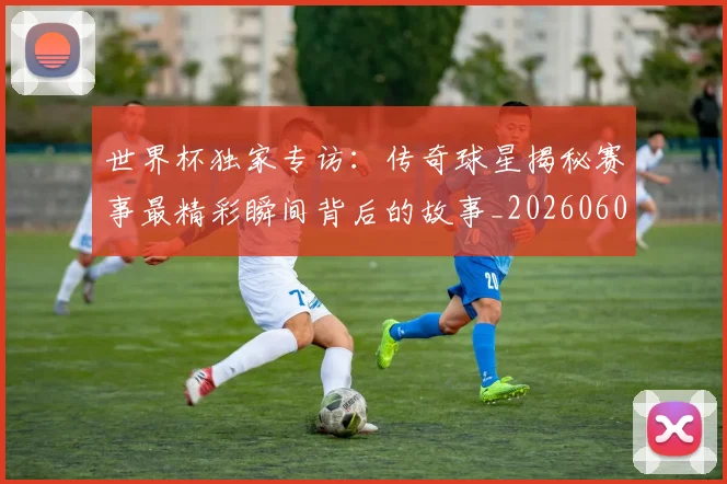 世界杯独家专访：传奇球星揭秘赛事最精彩瞬间背后的故事_20260609201315
