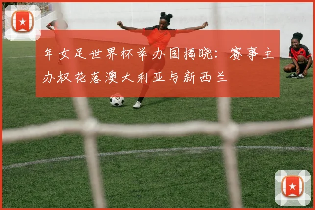 年女足世界杯举办国揭晓:赛事主办权花落澳大利亚与新西兰