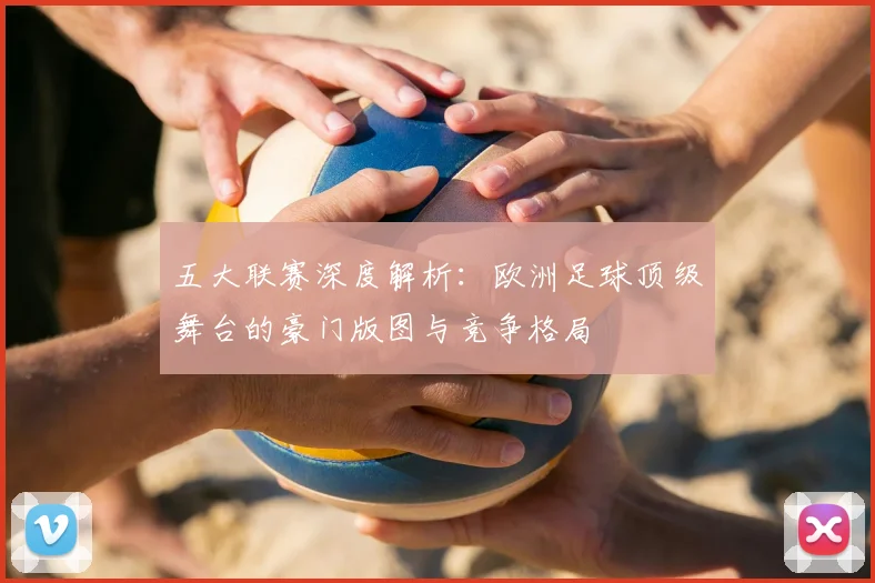 五大联赛深度解析：欧洲足球顶级舞台的豪门版图与竞争格局