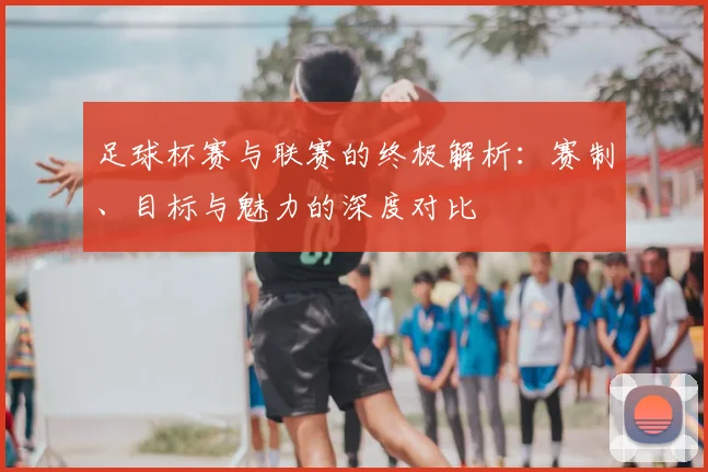 足球杯赛与联赛的终极解析：赛制、目标与魅力的深度对比