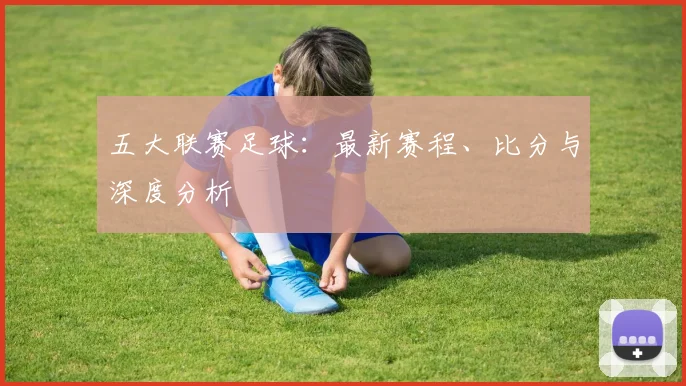 五大联赛足球：最新赛程、比分与深度分析