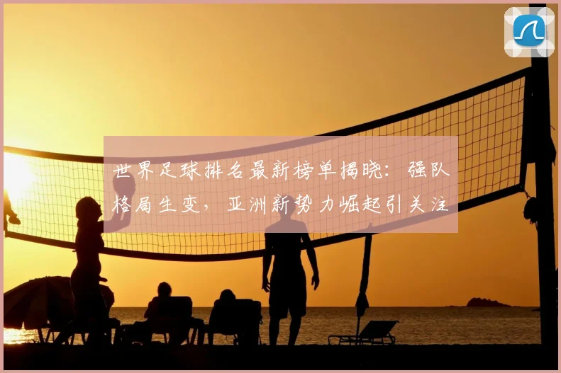 世界足球排名最新榜单揭晓：强队格局生变，亚洲新势力崛起引关注