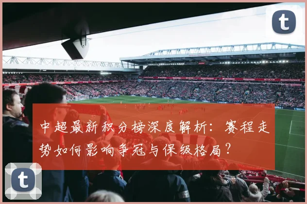 中超最新积分榜深度解析:赛程走势如何影响争冠与保级格局?