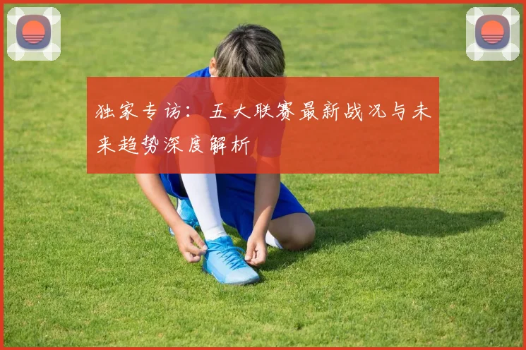 独家专访：五大联赛最新战况与未来趋势深度解析