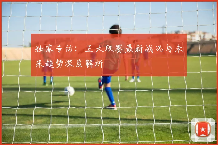 独家专访：五大联赛最新战况与未来趋势深度解析
