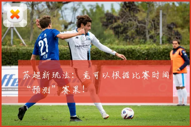苏超新玩法：竟可以根据比赛时间“预测”赛果！