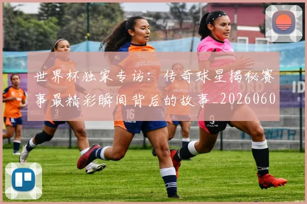 世界杯独家专访:传奇球星揭秘赛事最精彩瞬间背后的故事_20260609201315